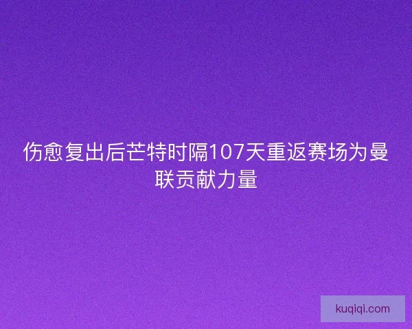 伤愈复出后芒特时隔107天重返赛场为曼联贡献力量