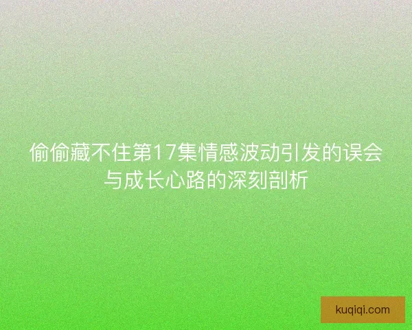 偷偷藏不住第17集情感波动引发的误会与成长心路的深刻剖析