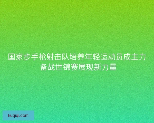 国家步手枪射击队培养年轻运动员成主力 备战世锦赛展现新力量