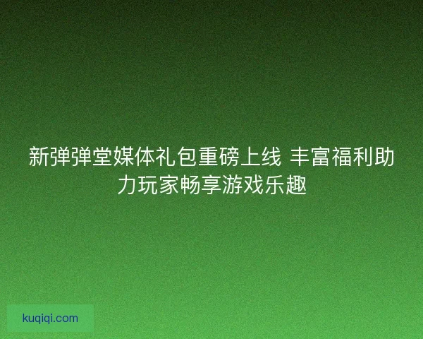 新弹弹堂媒体礼包重磅上线 丰富福利助力玩家畅享游戏乐趣