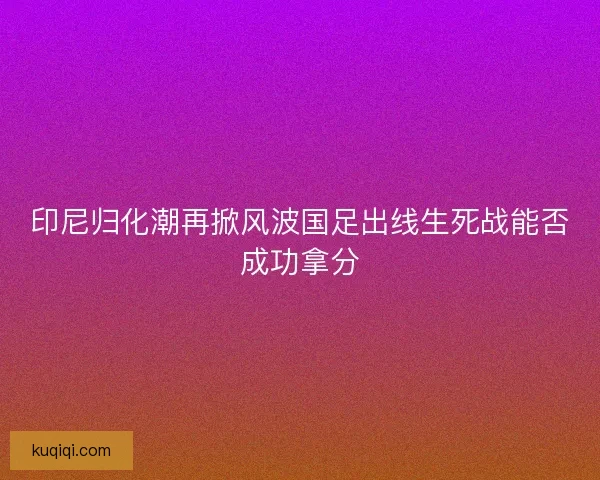 印尼归化潮再掀风波国足出线生死战能否成功拿分
