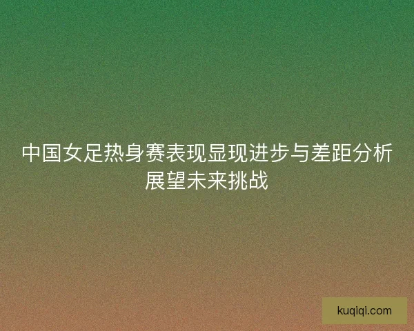 中国女足热身赛表现显现进步与差距分析展望未来挑战