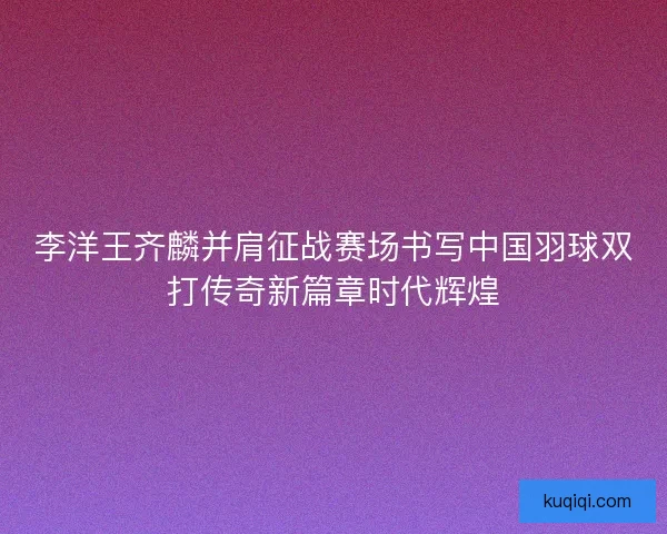 李洋王齐麟并肩征战赛场书写中国羽球双打传奇新篇章时代辉煌