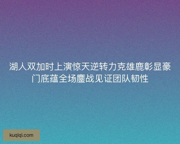 湖人双加时上演惊天逆转力克雄鹿彰显豪门底蕴全场鏖战见证团队韧性