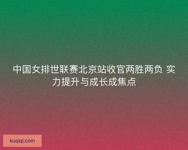 中国女排世联赛北京站收官两胜两负 实力提升与成长成焦点