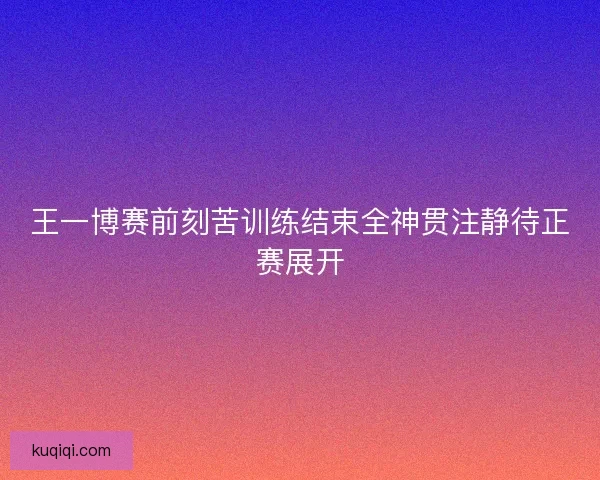 王一博赛前刻苦训练结束全神贯注静待正赛展开