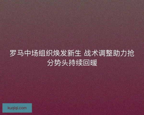 罗马中场组织焕发新生 战术调整助力抢分势头持续回暖