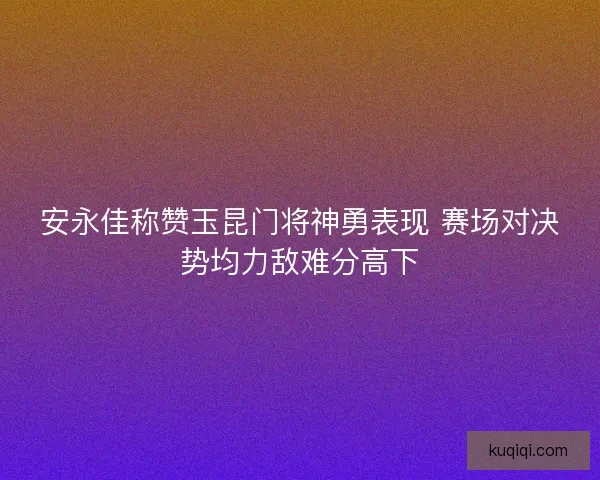 安永佳称赞玉昆门将神勇表现 赛场对决势均力敌难分高下