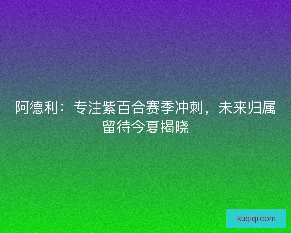 阿德利：专注紫百合赛季冲刺，未来归属留待今夏揭晓