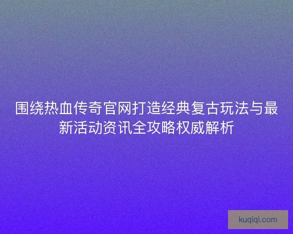 围绕热血传奇官网打造经典复古玩法与最新活动资讯全攻略权威解析 围绕热血传奇官网打造经典复古玩法与最新活动资讯全攻略权威解析