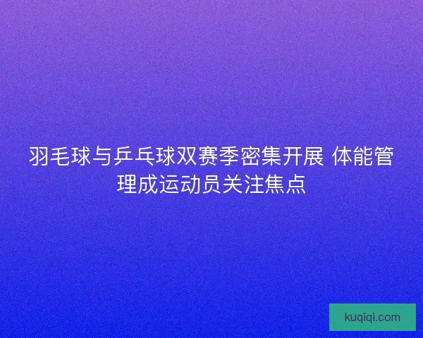 羽毛球与乒乓球双赛季密集开展 体能管理成运动员关注焦点