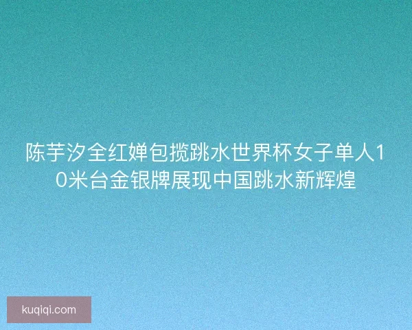 陈芋汐全红婵包揽跳水世界杯女子单人10米台金银牌展现中国跳水新辉煌