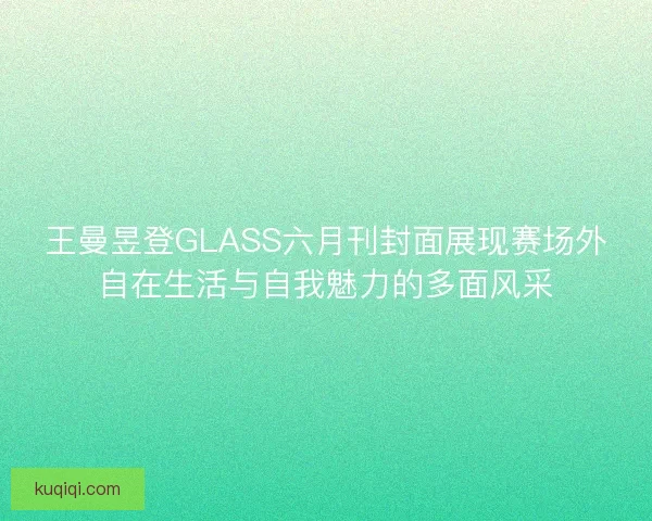 王曼昱登GLASS六月刊封面展现赛场外自在生活与自我魅力的多面风采