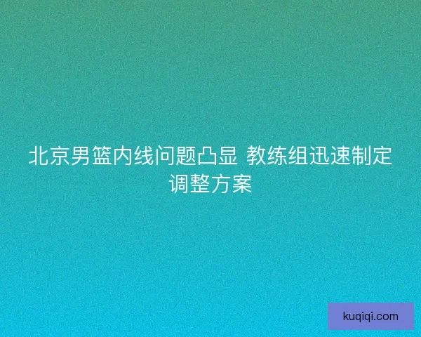 北京男篮内线问题凸显 教练组迅速制定调整方案