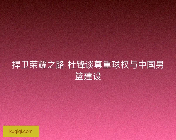 捍卫荣耀之路 杜锋谈尊重球权与中国男篮建设