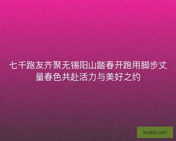 七千跑友齐聚无锡阳山踏春开跑用脚步丈量春色共赴活力与美好之约